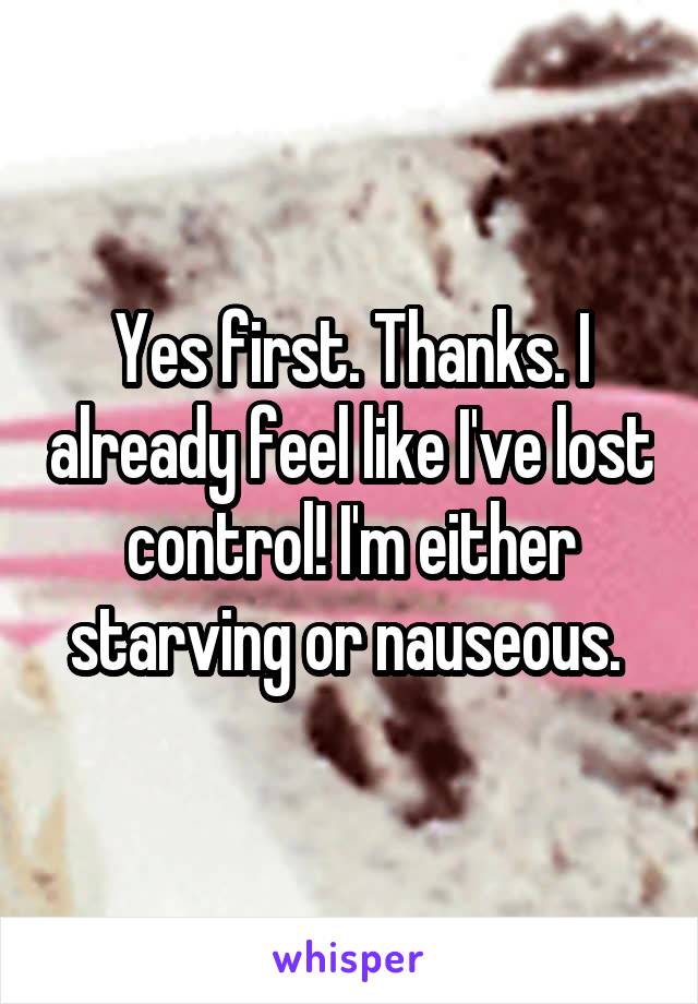 Yes first. Thanks. I already feel like I've lost control! I'm either starving or nauseous. 