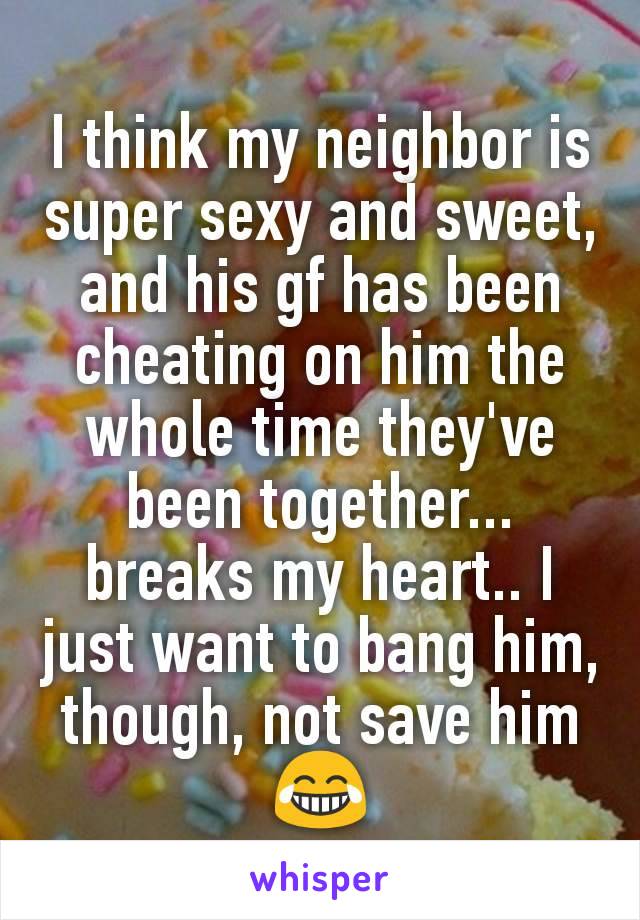 I think my neighbor is super sexy and sweet, and his gf has been cheating on him the whole time they've been together... breaks my heart.. I just want to bang him, though, not save him 😂