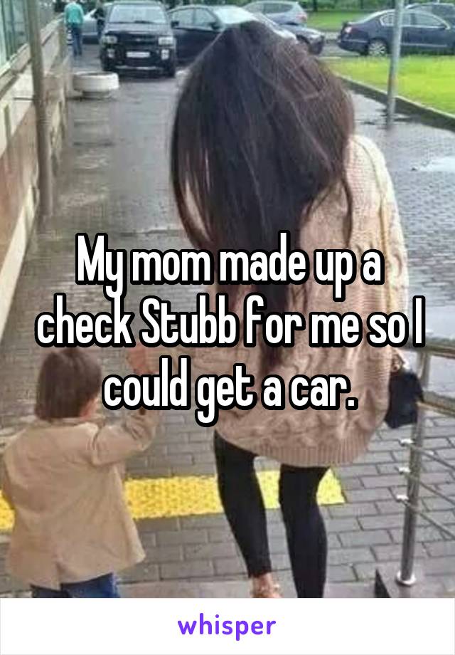 My mom made up a check Stubb for me so I could get a car.