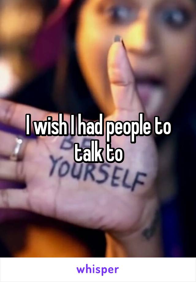 I wish I had people to talk to