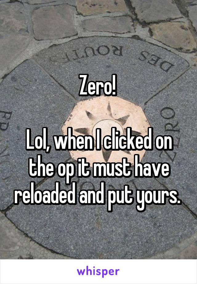 Zero! 

Lol, when I clicked on the op it must have reloaded and put yours. 