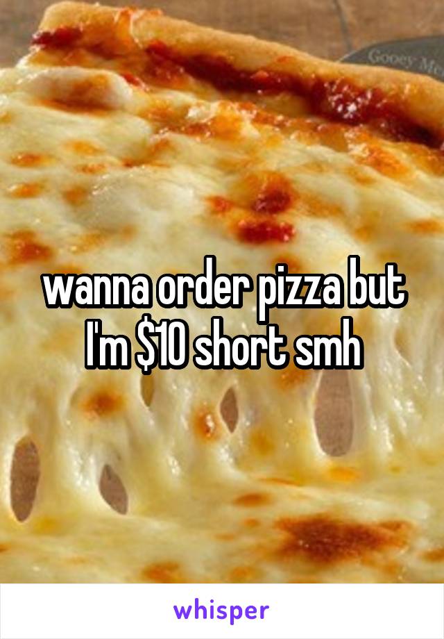 wanna order pizza but I'm $10 short smh