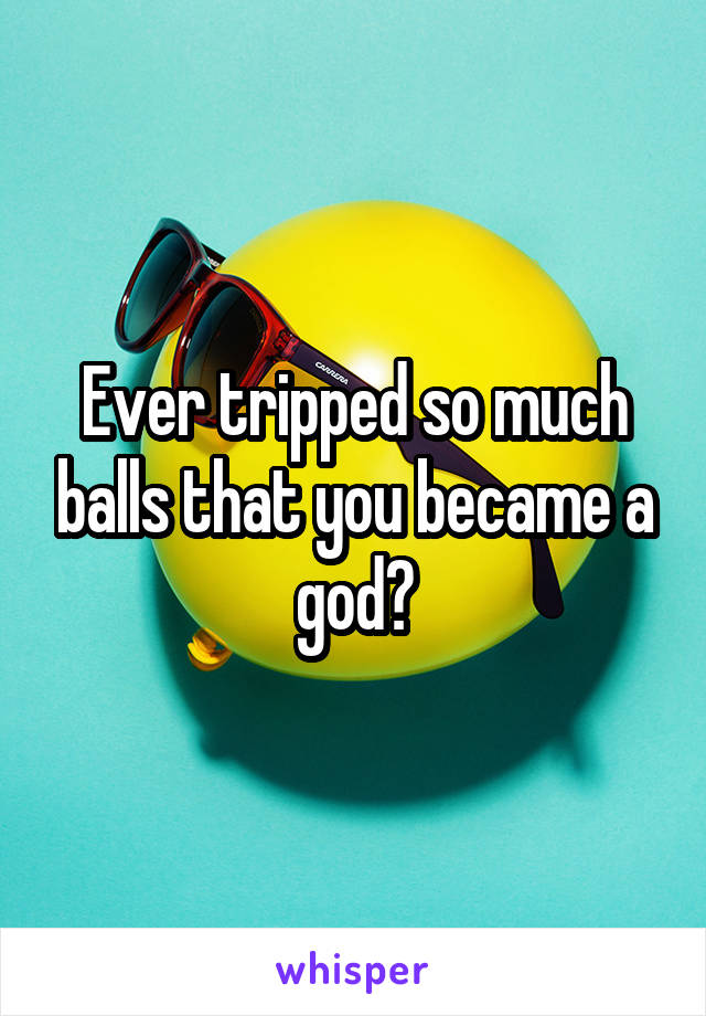 Ever tripped so much balls that you became a god?