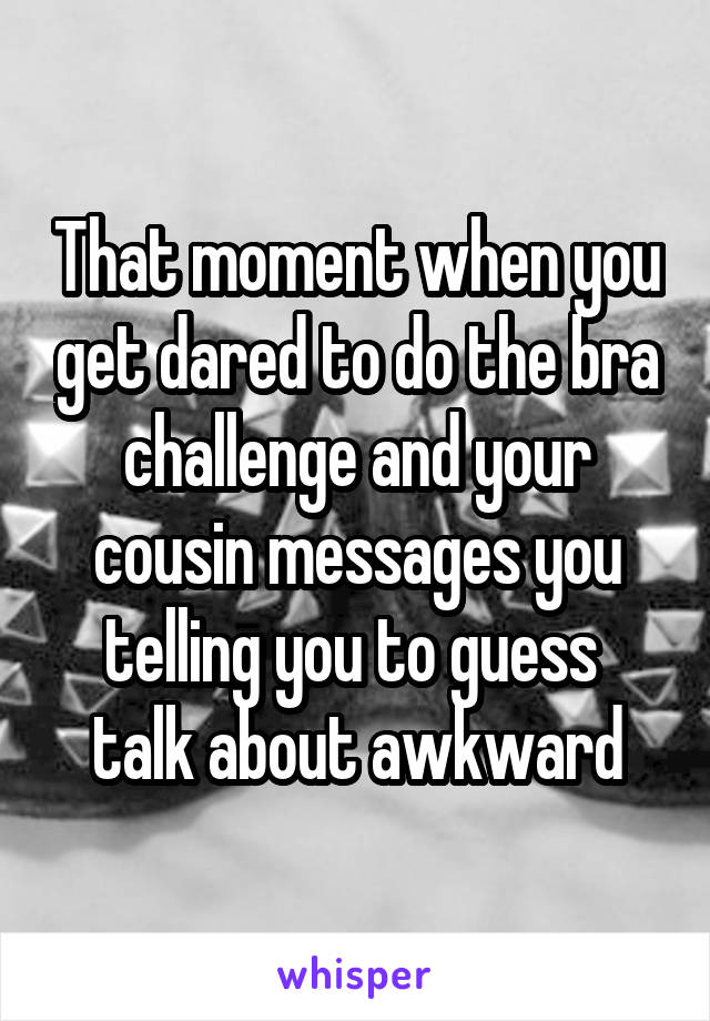 That moment when you get dared to do the bra challenge and your cousin messages you telling you to guess  talk about awkward