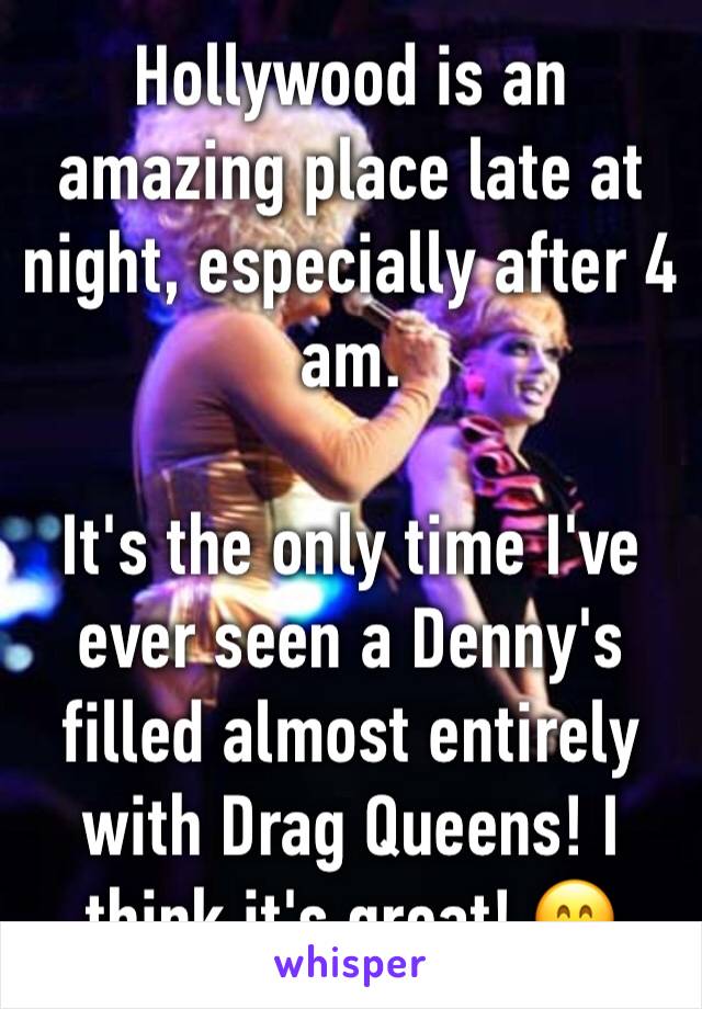 Hollywood is an amazing place late at night, especially after 4 am. 

It's the only time I've ever seen a Denny's filled almost entirely with Drag Queens! I think it's great! 😄