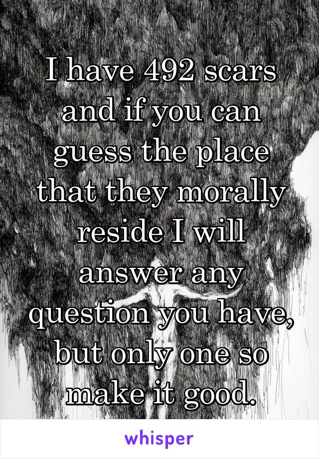 I have 492 scars and if you can guess the place that they morally reside I will answer any question you have, but only one so make it good.