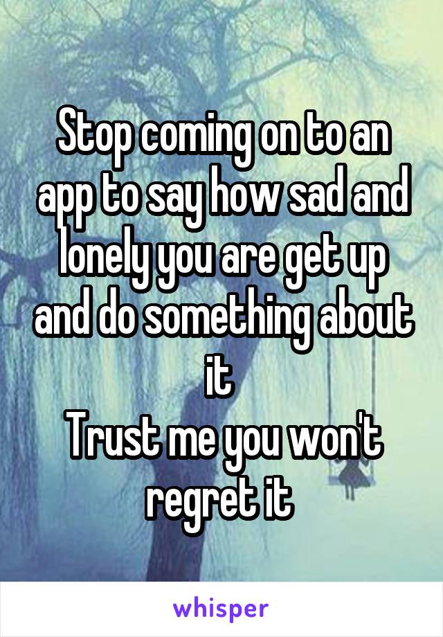 Stop coming on to an app to say how sad and lonely you are get up and do something about it 
Trust me you won't regret it 