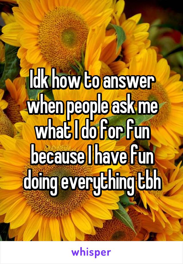 Idk how to answer when people ask me what I do for fun because I have fun doing everything tbh