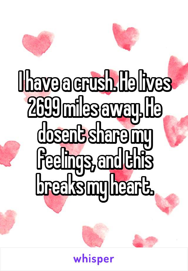 I have a crush. He lives 2699 miles away. He dosent share my feelings, and this breaks my heart.