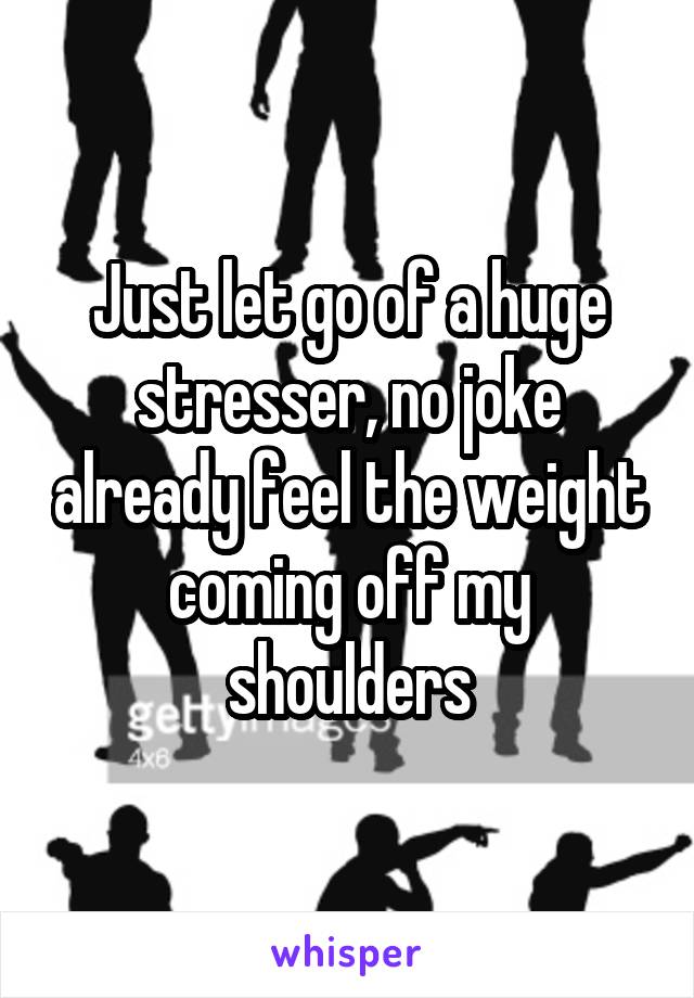 Just let go of a huge stresser, no joke already feel the weight coming off my shoulders