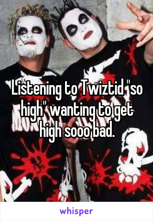 Listening to Twiztid "so high" wanting to get high sooo bad.