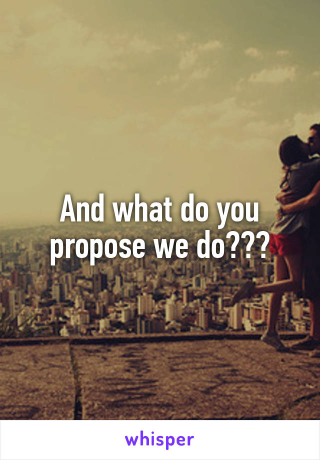 And what do you propose we do???