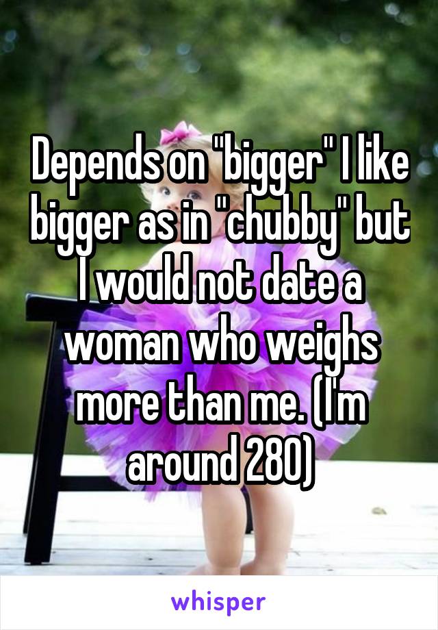 Depends on "bigger" I like bigger as in "chubby" but I would not date a woman who weighs more than me. (I'm around 280)