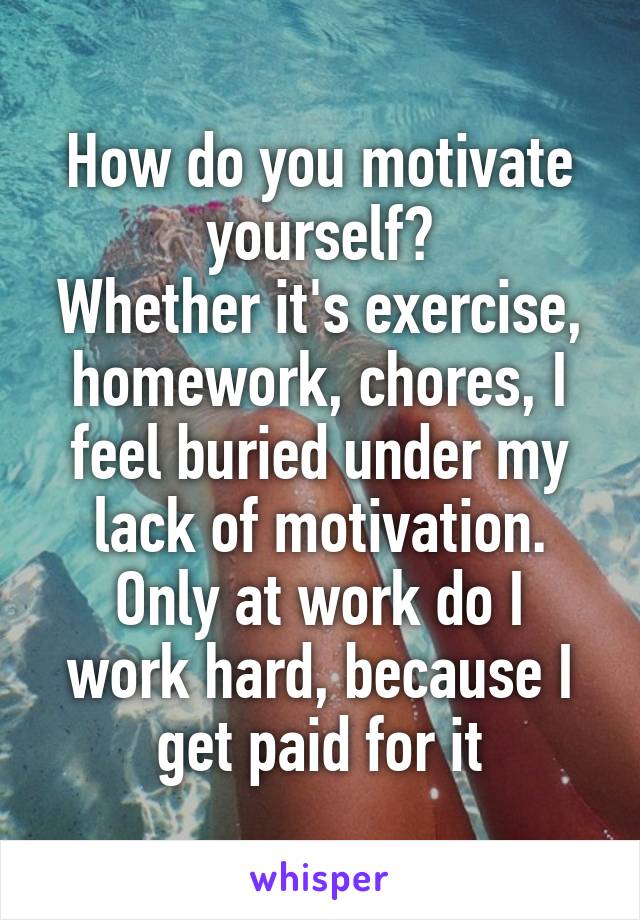 How do you motivate yourself?
Whether it's exercise, homework, chores, I feel buried under my lack of motivation.
Only at work do I work hard, because I get paid for it