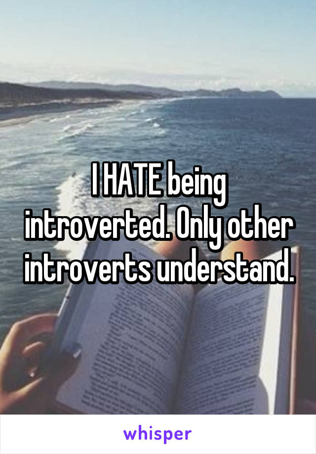 I HATE being introverted. Only other introverts understand.