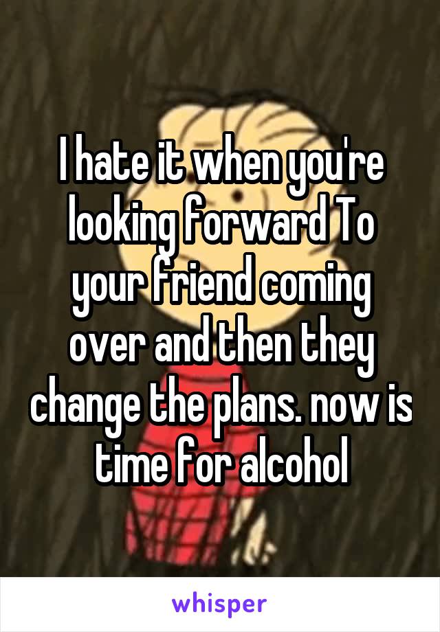 I hate it when you're looking forward To your friend coming over and then they change the plans. now is time for alcohol