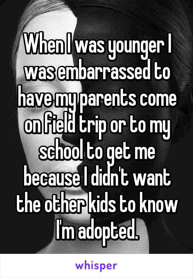 When I was younger I was embarrassed to have my parents come on field trip or to my school to get me because I didn't want the other kids to know I'm adopted.