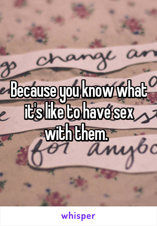 Because you know what it's like to have sex with them.  