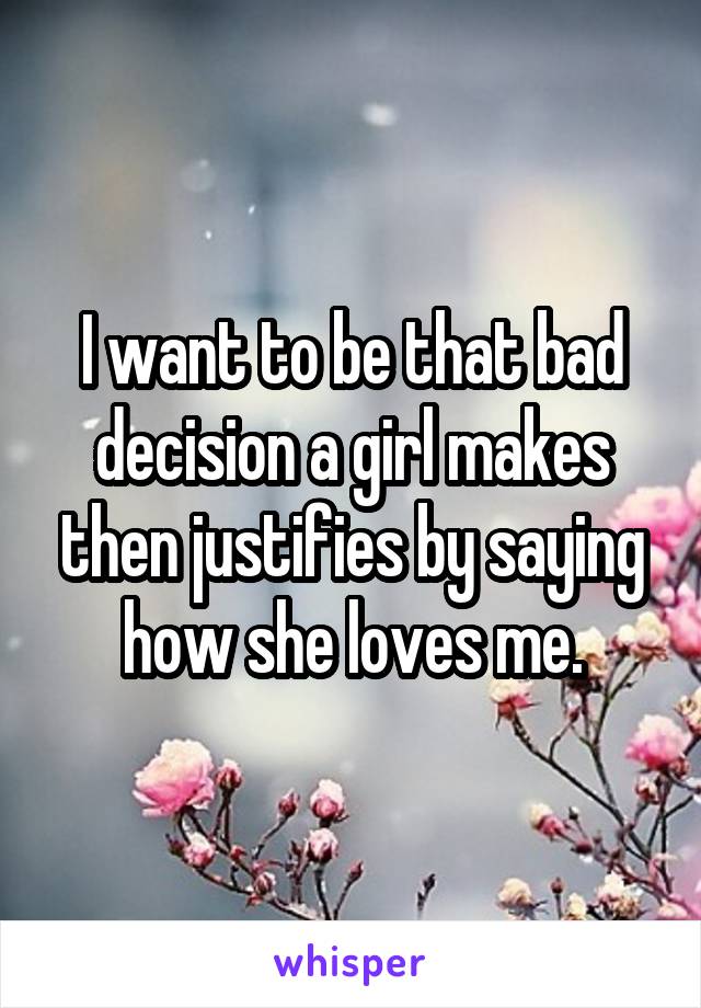 I want to be that bad decision a girl makes then justifies by saying how she loves me.