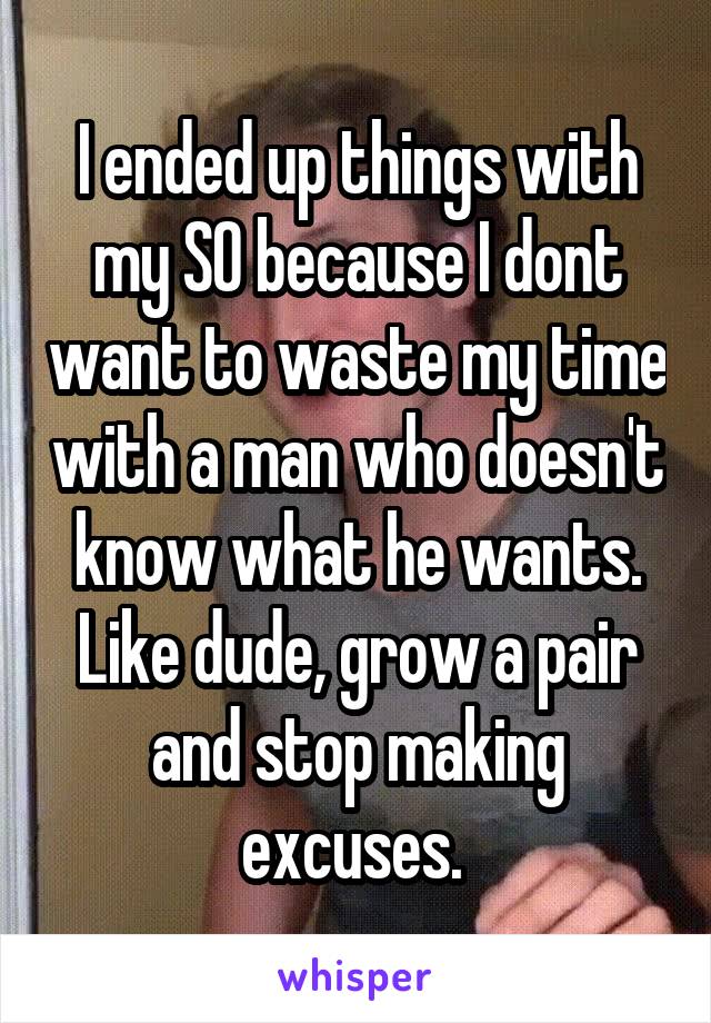 I ended up things with my SO because I dont want to waste my time with a man who doesn't know what he wants. Like dude, grow a pair and stop making excuses. 