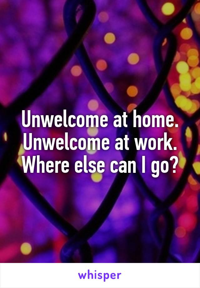 Unwelcome at home.
Unwelcome at work.
Where else can I go?