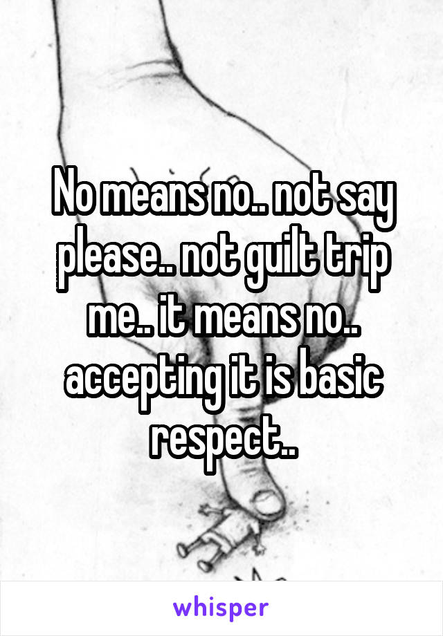 No means no.. not say please.. not guilt trip me.. it means no.. accepting it is basic respect..