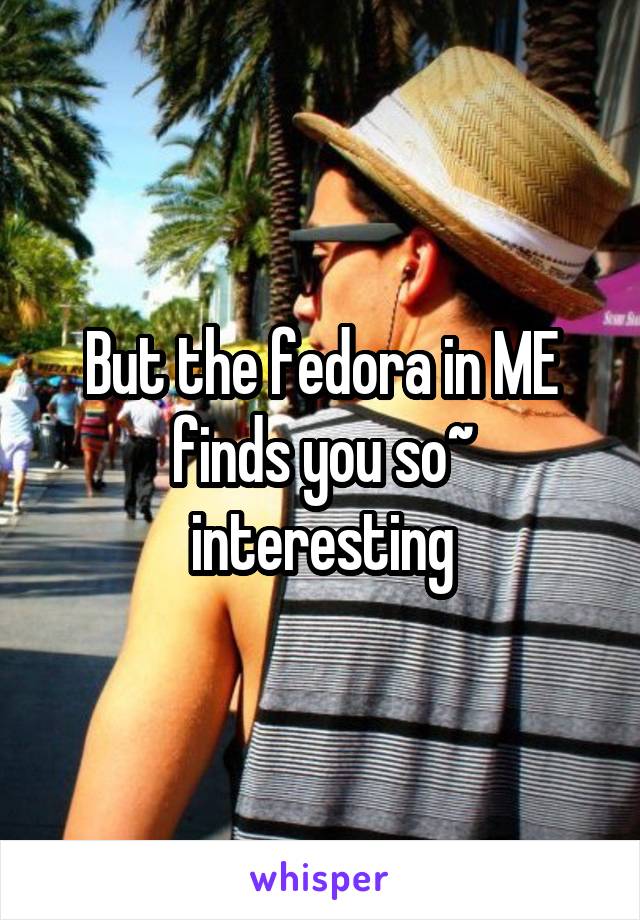 But the fedora in ME finds you so~ interesting