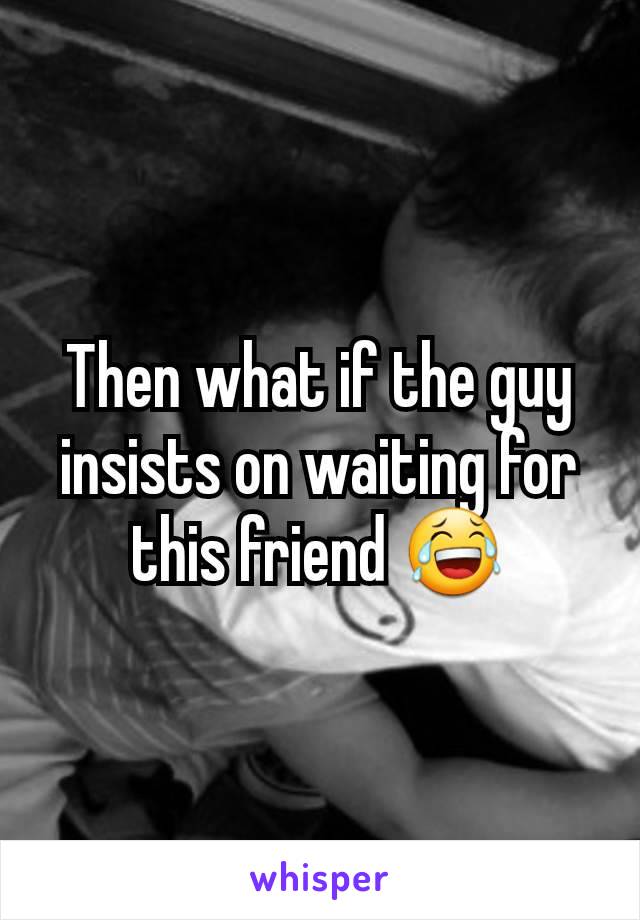 Then what if the guy insists on waiting for this friend 😂