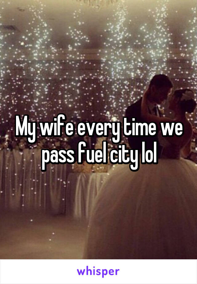 My wife every time we pass fuel city lol