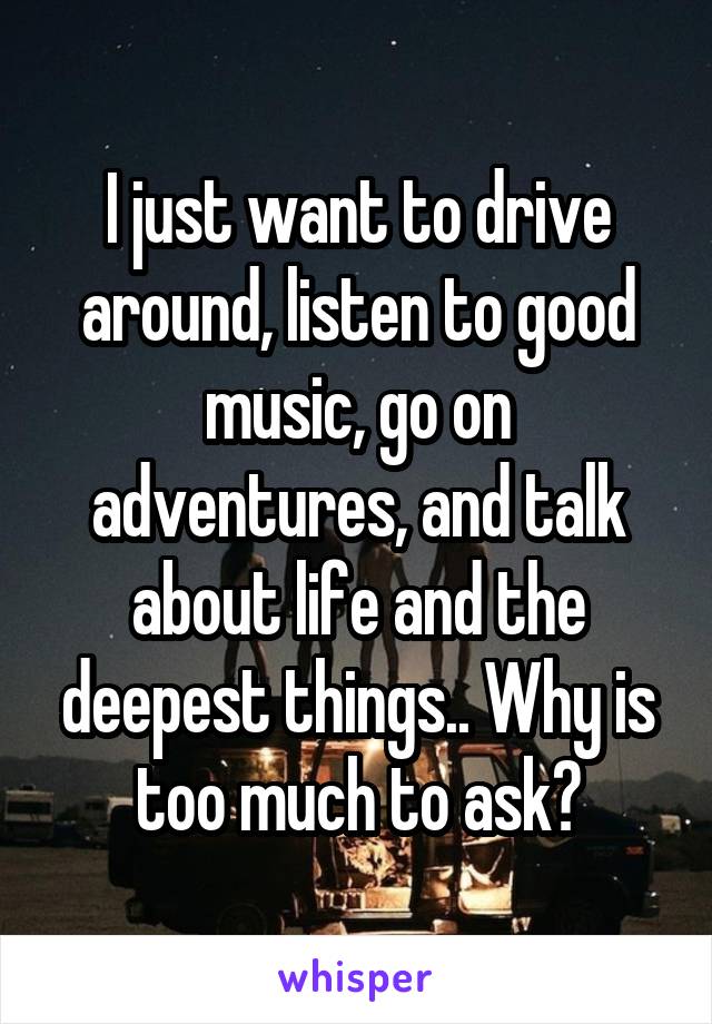 I just want to drive around, listen to good music, go on adventures, and talk about life and the deepest things.. Why is too much to ask?