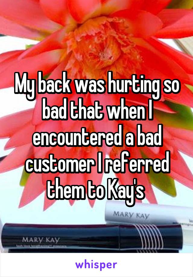 My back was hurting so bad that when I encountered a bad customer I referred them to Kay's 