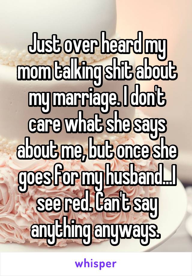 Just over heard my mom talking shit about my marriage. I don't care what she says about me, but once she goes for my husband...I see red. Can't say anything anyways. 