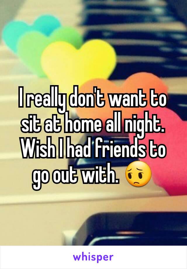 I really don't want to sit at home all night. Wish I had friends to go out with. 😔