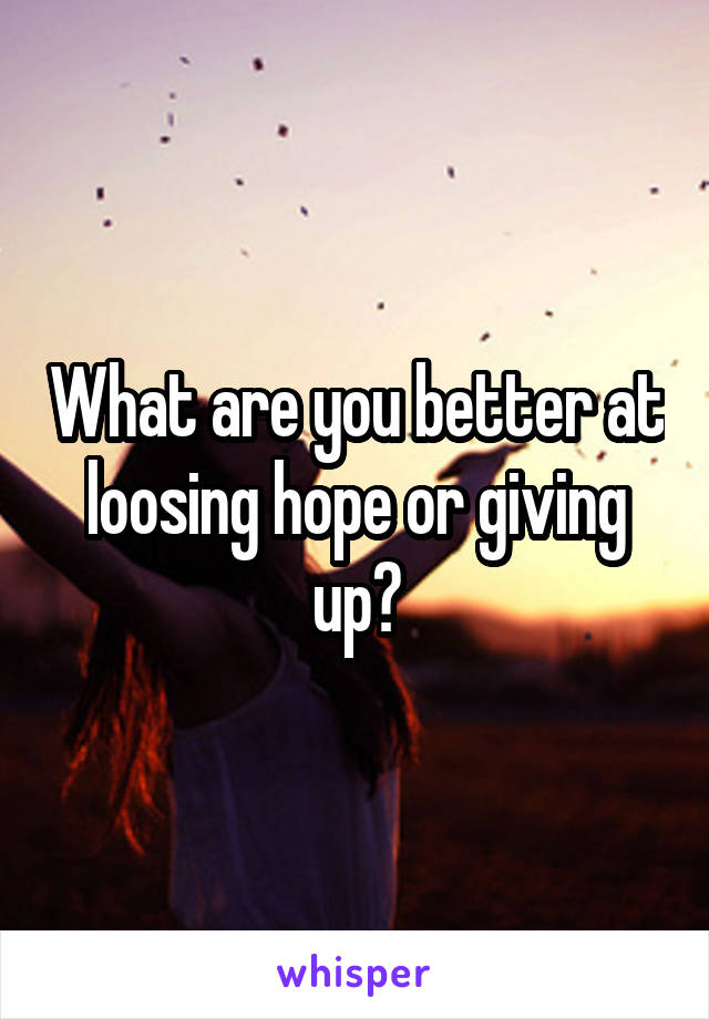 What are you better at loosing hope or giving up?