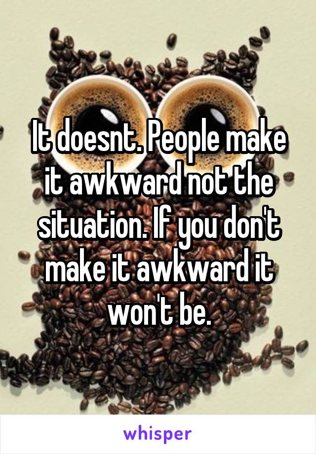 It doesnt. People make it awkward not the situation. If you don't make it awkward it won't be.