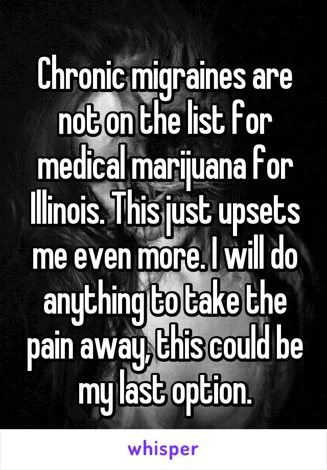 Chronic migraines are not on the list for medical marijuana for Illinois. This just upsets me even more. I will do anything to take the pain away, this could be my last option.