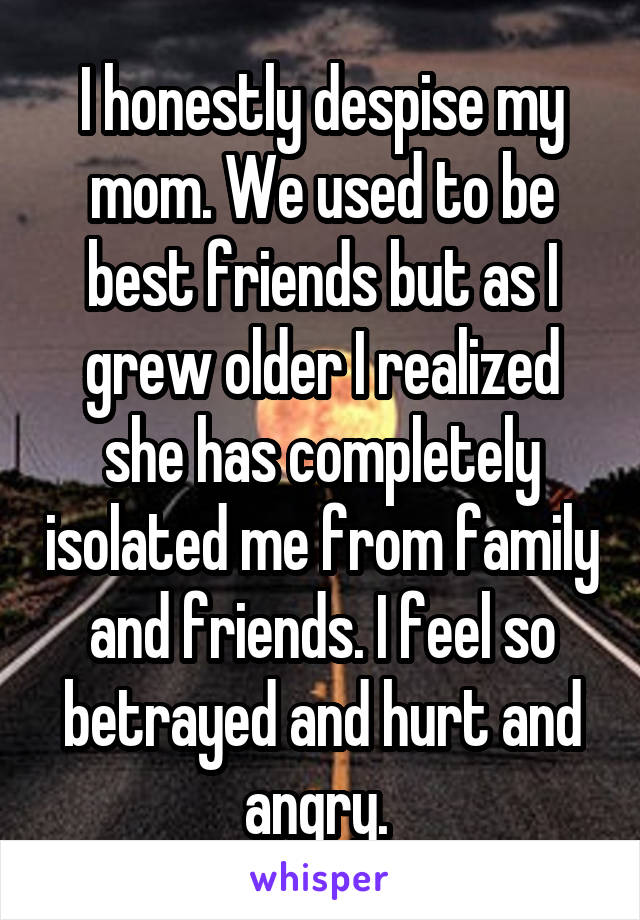 I honestly despise my mom. We used to be best friends but as I grew older I realized she has completely isolated me from family and friends. I feel so betrayed and hurt and angry. 