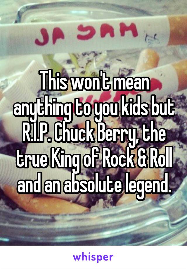 This won't mean anything to you kids but R.I.P. Chuck Berry, the true King of Rock & Roll and an absolute legend.