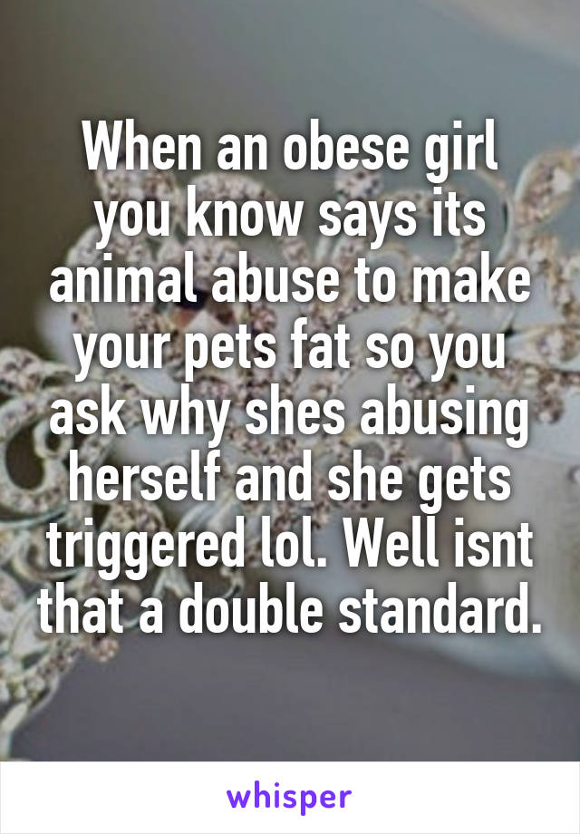 When an obese girl you know says its animal abuse to make your pets fat so you ask why shes abusing herself and she gets triggered lol. Well isnt that a double standard. 