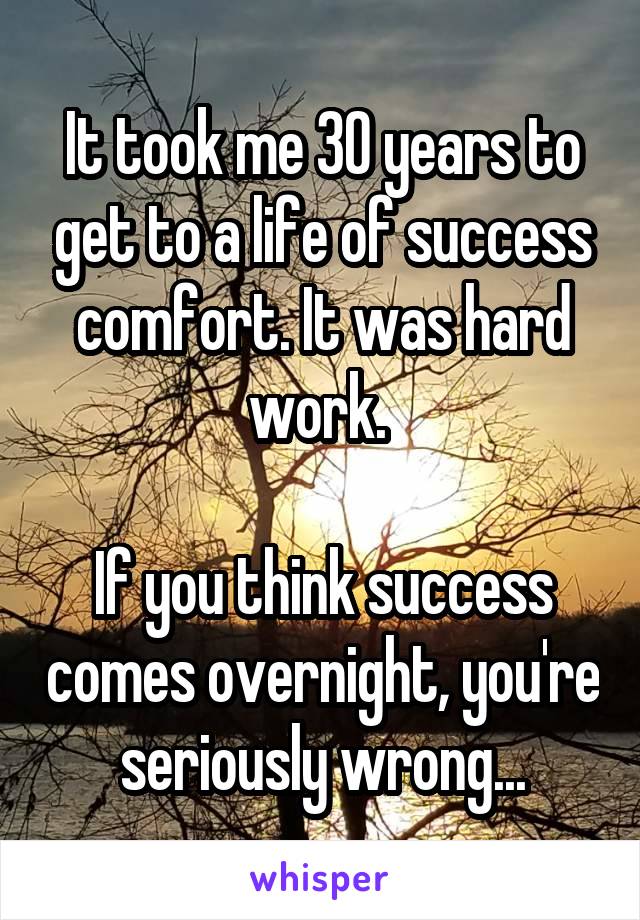 It took me 30 years to get to a life of success comfort. It was hard work. 

If you think success comes overnight, you're seriously wrong...