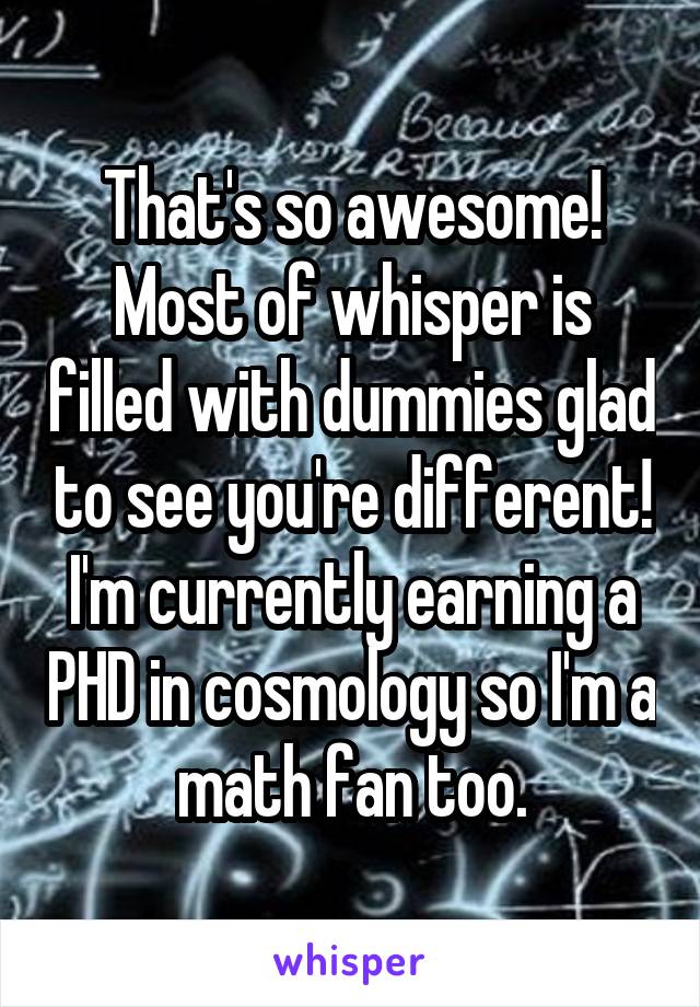 That's so awesome! Most of whisper is filled with dummies glad to see you're different! I'm currently earning a PHD in cosmology so I'm a math fan too.