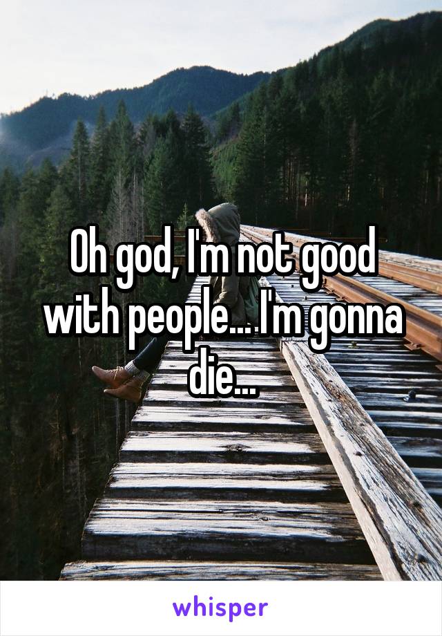 Oh god, I'm not good with people... I'm gonna die...