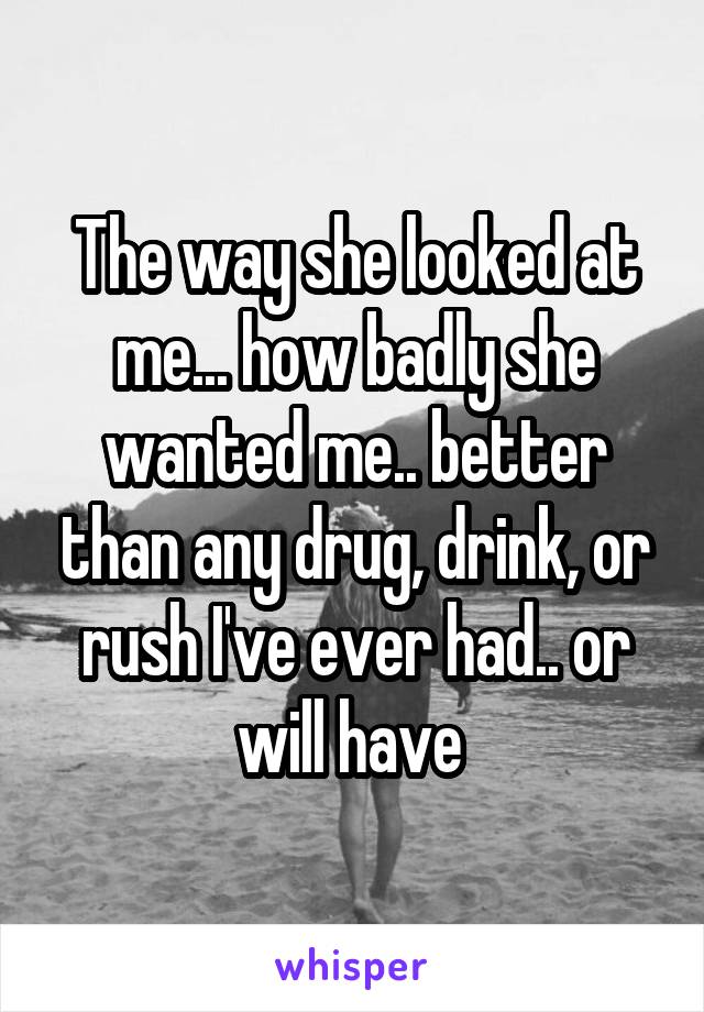 The way she looked at me... how badly she wanted me.. better than any drug, drink, or rush I've ever had.. or will have 