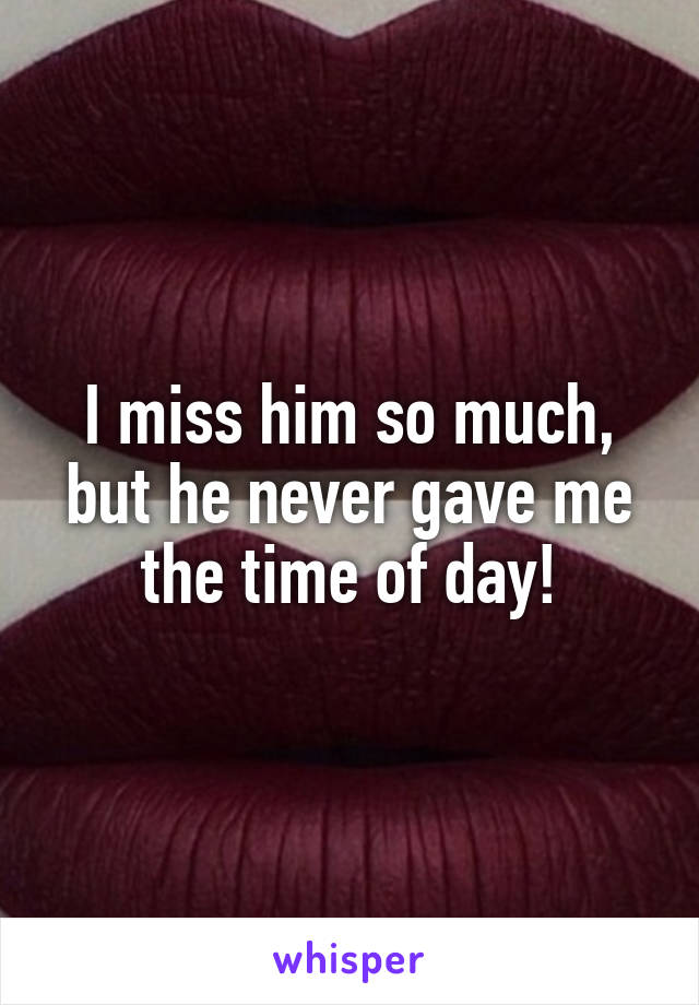 I miss him so much, but he never gave me the time of day!