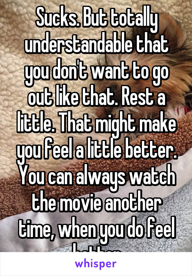 Sucks. But totally understandable that you don't want to go out like that. Rest a little. That might make you feel a little better.
You can always watch the movie another time, when you do feel better