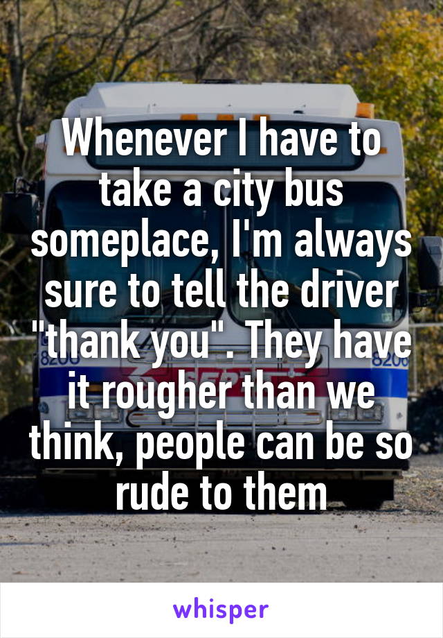 Whenever I have to take a city bus someplace, I'm always sure to tell the driver "thank you". They have it rougher than we think, people can be so rude to them