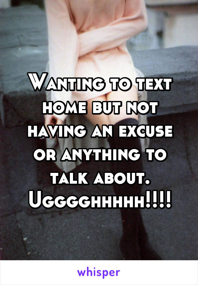 Wanting to text home but not having an excuse or anything to talk about. Ugggghhhhh!!!!