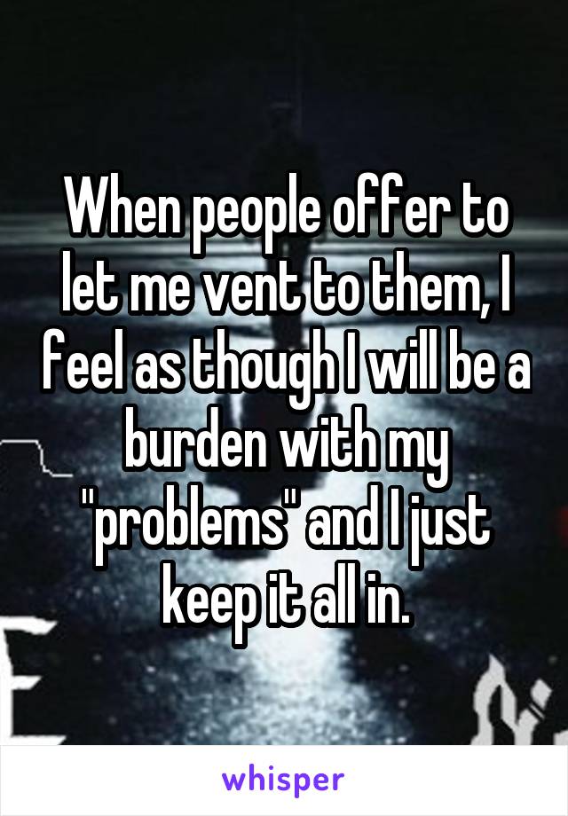 When people offer to let me vent to them, I feel as though I will be a burden with my "problems" and I just keep it all in.