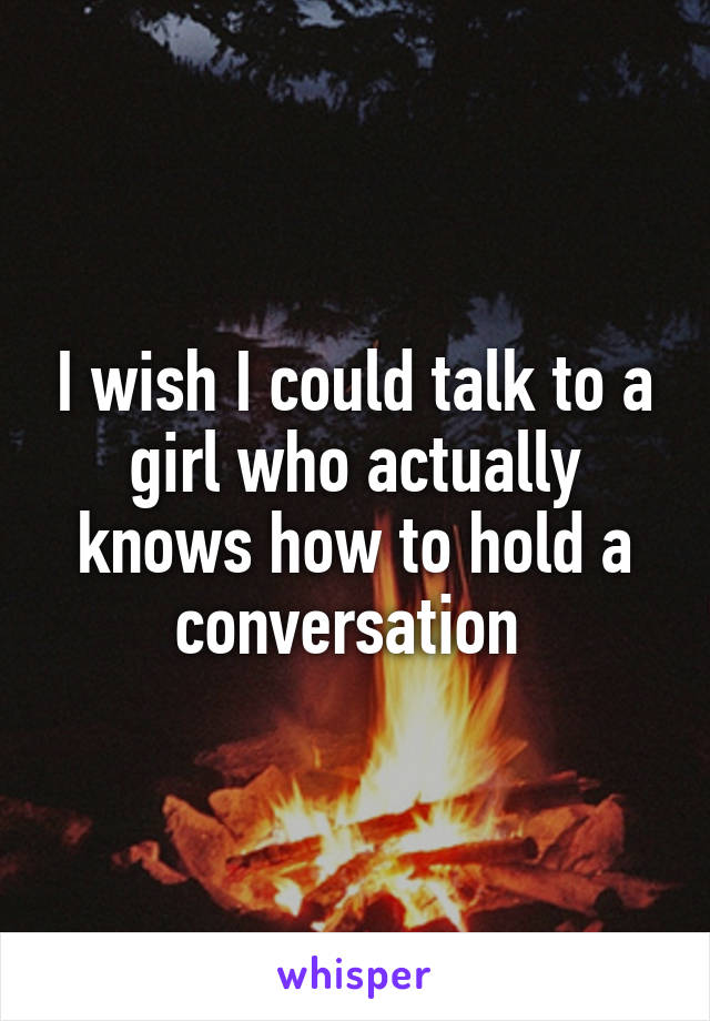 I wish I could talk to a girl who actually knows how to hold a conversation 