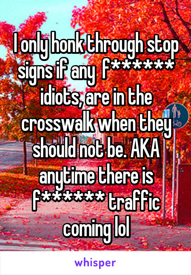 I only honk through stop signs if any  f****** idiots, are in the crosswalk when they should not be. AKA anytime there is f****** traffic coming lol